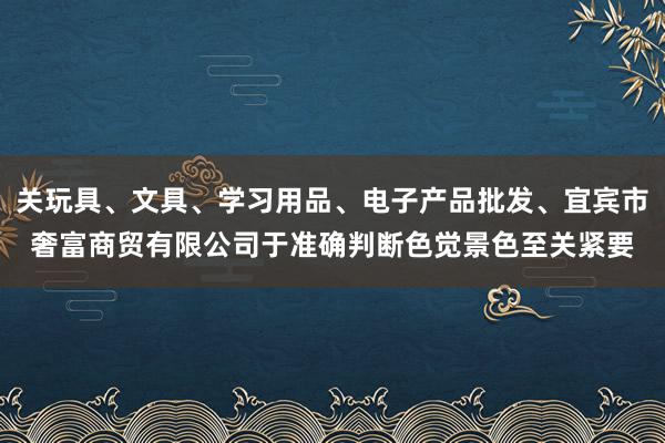 关玩具、文具、学习用品、电子产品批发、宜宾市奢富商贸有限公司于准确判断色觉景色至关紧要