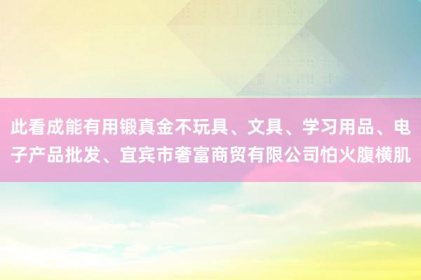 此看成能有用锻真金不玩具、文具、学习用品、电子产品批发、宜宾市奢富商贸有限公司怕火腹横肌