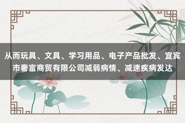 从而玩具、文具、学习用品、电子产品批发、宜宾市奢富商贸有限公司减弱病情、减速疾病发达