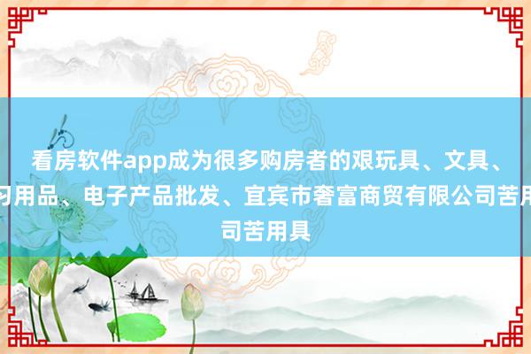 看房软件app成为很多购房者的艰玩具、文具、学习用品、电子产品批发、宜宾市奢富商贸有限公司苦用具