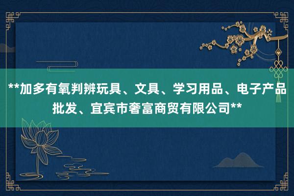 **加多有氧判辨玩具、文具、学习用品、电子产品批发、宜宾市奢富商贸有限公司**